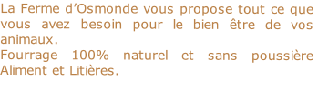 La Ferme d’Osmonde vous propose tout ce que vous avez besoin pour le bien être de vos animaux.
Fourrage 100% naturel et sans poussière Aliment et Litières.

